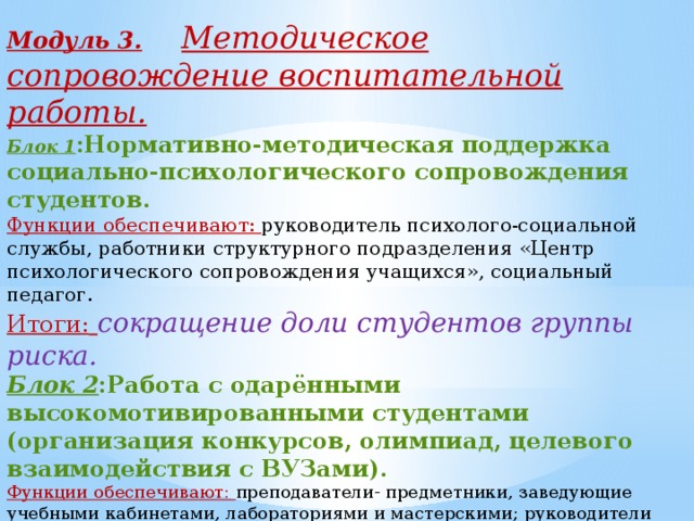 Модуль 3.  Методическое сопровождение воспитательной работы. Блок 1 :Нормативно-методическая поддержка социально-психологического сопровождения студентов.  Функции обеспечивают: руководитель психолого-социальной службы, работники структурного подразделения «Центр психологического сопровождения учащихся», социальный педагог. Итоги:  сокращение доли студентов группы риска. Блок 2 :Работа с одарёнными высокомотивированными студентами (организация конкурсов, олимпиад, целевого взаимодействия с ВУЗами). Функции обеспечивают: преподаватели- предметники, заведующие учебными кабинетами, лабораториями и мастерскими; руководители производственного обучения и практики студентов. Итоги: рост доли учащихся, вовлечённых в исследовательскую деятельность, увеличение доли выпускников, поступающих в профильные ВУЗы.