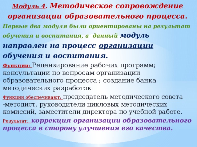 Модуль 4 . Методическое сопровождение организации образовательного процесса. Первые два модуля были ориентированы на результат обучения и воспитания, а данный модуль  направлен на процесс организации обучения и воспитания. Функции: Рецензирование рабочих программ; консультации по вопросам организации образовательного процесса ; создание банка методических разработок Функции обеспечивают: председатель методического совета -методист, руководители цикловых методических комиссий, заместители директора по учебной работе. Результат: коррекция организации образовательного процесса в сторону улучшения его качества.