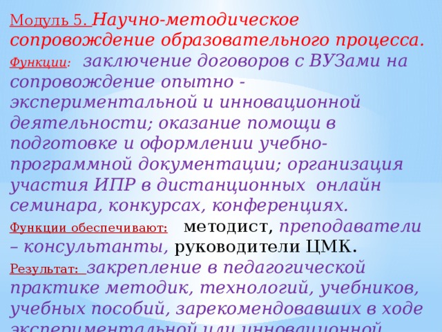 Модуль 5. Научно-методическое сопровождение образовательного процесса. Функции : заключение договоров с ВУЗами на сопровождение опытно - экспериментальной и инновационной деятельности; оказание помощи в подготовке и оформлении учебно- программной документации; организация участия ИПР в дистанционных онлайн семинара, конкурсах, конференциях. Функции обеспечивают:  методист, преподаватели – консультанты, руководители ЦМК. Результат: закрепление в педагогической практике методик, технологий, учебников, учебных пособий, зарекомендовавших в ходе экспериментальной или инновационной работе.