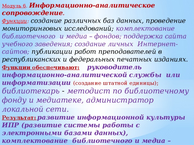 Модуль 6 .  Информационно-аналитическое сопровождение . Функции : создание различных баз данных, проведение мониторинговых исследований; комплектование библиотечного и медиа – фондов; поддержка сайта учебного заведения; создание личных Интернет-сайтов; публикации работ преподавателей в республиканских и федеральных печатных изданиях. Функции обеспечивают:  руководитель информационно-аналитической службы или информатизации (создание штатной единицы); библиотекарь - методист по библиотечному фонду и медиатеке, администратор локальной сети. Результат:  развитие информационной культуры ИПР (развитие системы работы с электронными базами данных), комплектование библиотечного и медиа – фондов; повышение роли самоанализа ПОО, как следствие этого – повышение качества образовательных услуг .