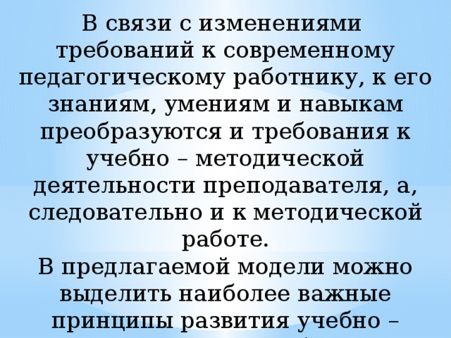 В связи с изменениями требований к современному педагогическому работнику, к его знаниям, умениям и навыкам преобразуются и требования к учебно – методической деятельности преподавателя, а, следовательно и к методической работе. В предлагаемой модели можно выделить наиболее важные принципы развития учебно – методической работы: