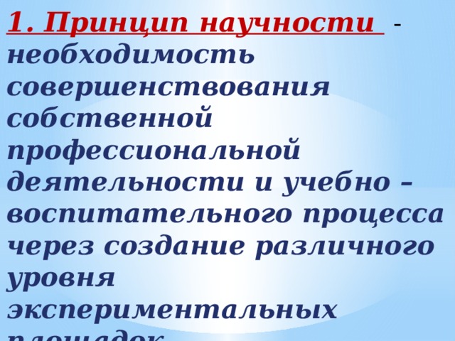 1. Принцип научности  - необходимость совершенствования собственной профессиональной деятельности и учебно – воспитательного процесса через создание различного уровня экспериментальных площадок, исследовательскую деятельность студентов.