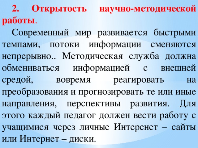 2. Открытость научно-методической работы . Современный мир развивается быстрыми темпами, потоки информации сменяются непрерывно.. Методическая служба должна обмениваться информацией с внешней средой, вовремя реагировать на преобразования и прогнозировать те или иные направления, перспективы развития. Для этого каждый педагог должен вести работу с учащимися через личные Интеренет – сайты или Интернет – диски.