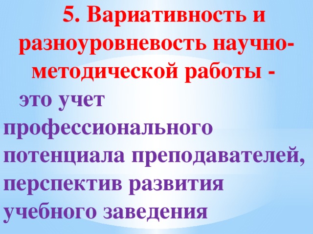 5. Вариативность и разноуровневость научно-методической работы - это учет профессионального потенциала преподавателей, перспектив развития учебного заведения