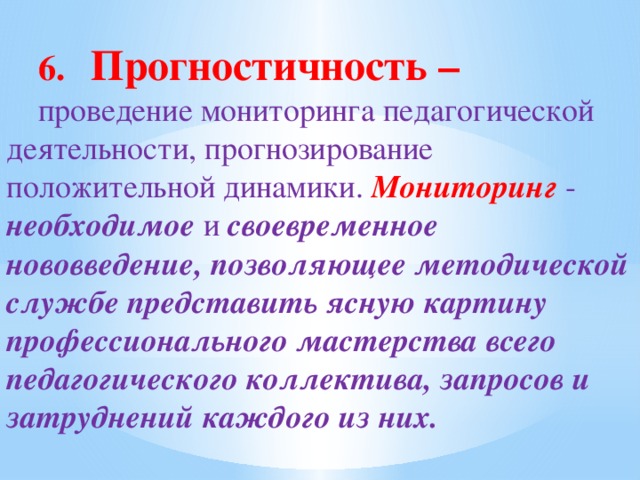 6. Прогностичность – проведение мониторинга педагогической деятельности, прогнозирование положительной динамики. Мониторинг  - необходимое и своевременное нововведение, позволяющее методической службе представить ясную картину профессионального мастерства всего педагогического коллектива, запросов и затруднений каждого из них.