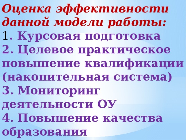 Оценка эффективности данной модели работы: 1 . Курсовая подготовка 2. Целевое практическое повышение квалификации (накопительная система) 3. Мониторинг деятельности ОУ 4. Повышение качества образования