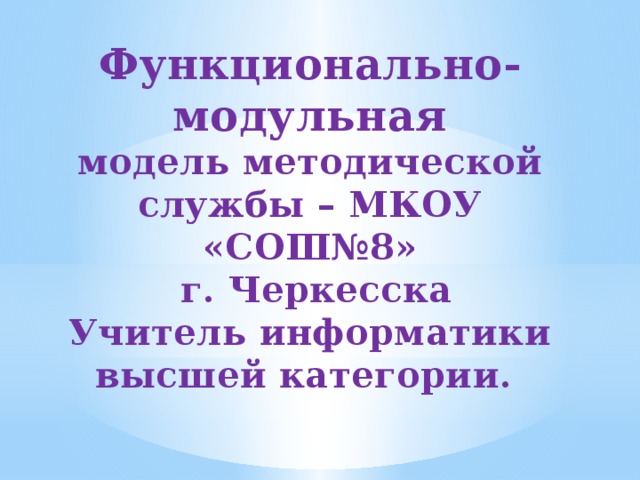 Функционально-модульная  модель методической службы – МКОУ «СОШ№8»  г. Черкесска Учитель информатики высшей категории.