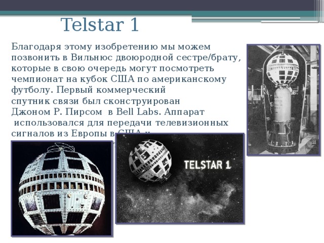 Telstar 1   Благодаря этому изобретению мы можем позвонить в Вильнюс двоюродной сестре/брату, которые в свою очередь могут посмотреть чемпионат на кубок США по американскому футболу. Первый коммерческий  спутник связи был сконструирован  Джоном Р. Пирсом в Bell Labs. Аппарат  использовался для передачи телевизионных  сигналов из Европы в США и трансатлантической телефонной связи.