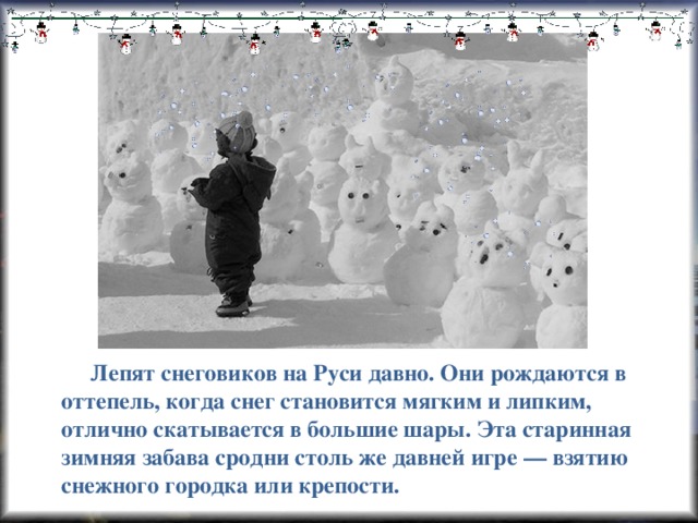 Лепят снеговиков на Руси давно. Они рождаются в оттепель, когда снег становится мягким и липким, отлично скатывается в большие шары. Эта старинная зимняя забава сродни столь же давней игре — взятию снежного городка или крепости.