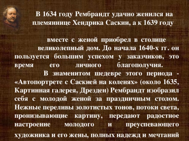 В 1634 году Рембрандт удачно женился на  племяннице Хендрика Саскии, а к 1639 году  вместе с женой приобрел в столице  великолепный дом. До начала 1640-х гг. он пользуется большим успехом у заказчиков, это время его личного благополучия.  В знаменитом шедевре этого периода - «Автопортрете с Саскией на коленях» (около 1635, Картинная галерея, Дрезден) Рембрандт изобразил себя с молодой женой за праздничным столом. Нежные переливы золотистых тонов, потоки света, пронизывающие картину, передают радостное настроение молодого и преуспевающего художника и его жены, полных надежд и мечтаний