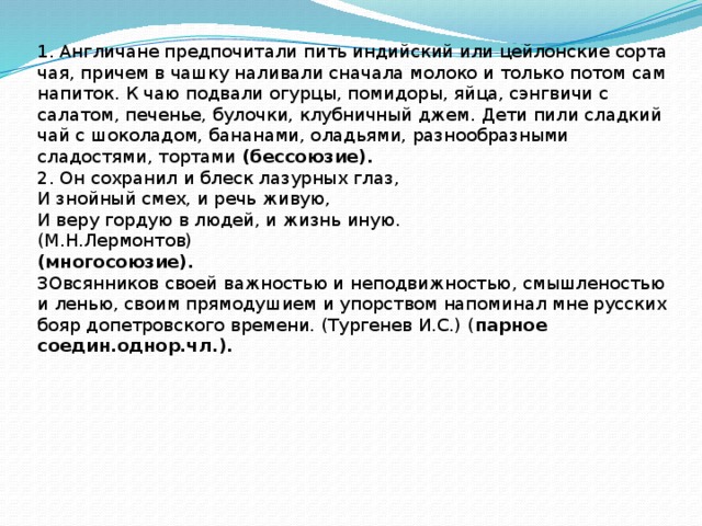 1. Англичане предпочитали пить индийский или цейлонские сорта чая, причем в чашку наливали сначала молоко и только потом сам напиток. К чаю подвали огурцы, помидоры, яйца, сэнгвичи с салатом, печенье, булочки, клубничный джем. Дети пили сладкий чай с шоколадом, бананами, оладьями, разнообразными сладостями, тортами (бессоюзие). 2. Он сохранил и блеск лазурных глаз, И знойный смех, и речь живую, И веру гордую в людей, и жизнь иную. (М.Н.Лермонтов) (многосоюзие). 3Овсянников своей важностью и неподвижностью, смышленостью и ленью, своим прямодушием и упорством напоминал мне русских бояр допетровского времени. (Тургенев И.С.) ( парное соедин.однор.чл.).