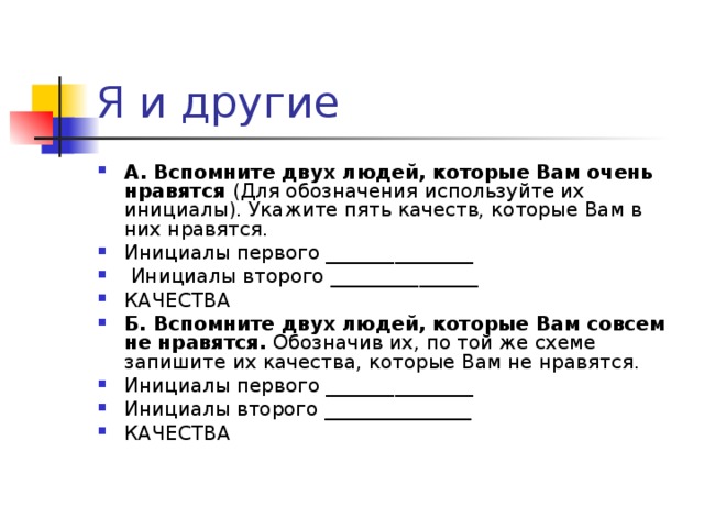 А. Вспомните двух людей, которые Вам очень нравятся (Для обозначения используйте их инициалы). Укажите пять качеств, которые Вам в них нравятся. Инициалы первого _______________  Инициалы второго _______________ КАЧЕСТВА Б. Вспомните двух людей, которые Вам совсем не нравятся. Обозначив их, по той же схеме запишите их качества, которые Вам не нравятся. Инициалы первого _______________ Инициалы второго _______________ КАЧЕСТВА