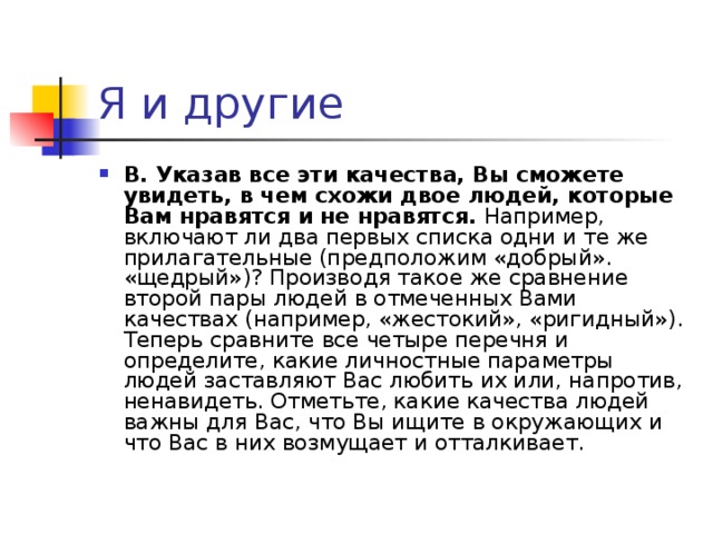 В. Указав все эти качества, Вы сможете увидеть, в чем схожи двое людей, которые Вам нравятся и не нравятся. Например, включают ли два первых списка одни и те же прилагательные (предположим «добрый». «щедрый»)? Производя такое же сравнение второй пары людей в отмеченных Вами качествах (например, «жестокий», «ригидный»). Теперь сравните все четыре перечня и определите, какие личностные параметры людей заставляют Вас любить их или, напротив, ненавидеть. Отметьте, какие качества людей важны для Вас, что Вы ищите в окружающих и что Вас в них возмущает и отталкивает.