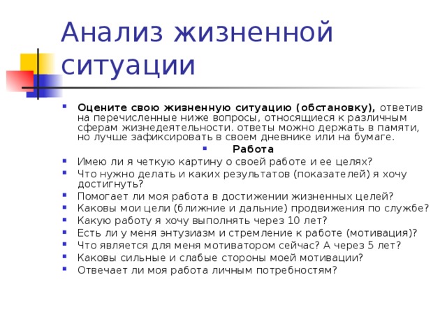 Оцените свою жизненную ситуацию (обстановку), ответив на перечисленные ниже вопросы, относящиеся к различным сферам жизнедеятельности. ответы можно держать в памяти, но лучше зафиксировать в своем дневнике или на бумаге. Работа Имею ли я четкую картину о своей работе и ее целях? Что нужно делать и каких результатов (показателей) я хочу достигнуть? Помогает ли моя работа в достижении жизненных целей? Каковы мои цели (ближние и дальние) продвижения по службе? Какую работу я хочу выполнять через 10 лет? Есть ли у меня энтузиазм и стремление к работе (мотивация)? Что является для меня мотиватором сейчас? А через 5 лет? Каковы сильные и слабые стороны моей мотивации? Отвечает ли моя работа личным потребностям?