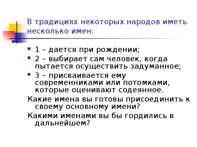 В традициях некоторых народов иметь несколько имен: 1 – дается при рождении; 2 – выбирает сам человек, когда пытается осуществить задуманное; 3 – присваивается ему современниками или потомками, которые оценивают содеянное. Какие имена вы готовы присоединить к своему основному имени? Какими именами вы бы гордились в дальнейшем?