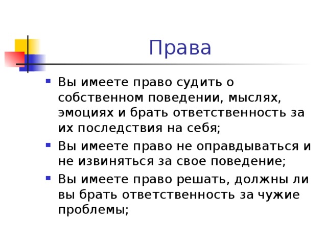 Вы имеете право судить о собственном поведении, мыслях, эмоциях и брать ответственность за их последствия на себя; Вы имеете право не оправдываться и не извиняться за свое поведение; Вы имеете право решать, должны ли вы брать ответственность за чужие проблемы;