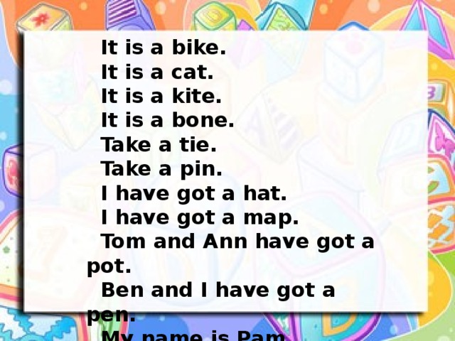 It is a bike.  It is a cat.  It is a kite.  It is a bone.  Take a tie.  Take a pin.  I have got a hat.  I have got a map.  Tom and Ann have got a pot.  Ben and I have got a pen.  My name is Pam.