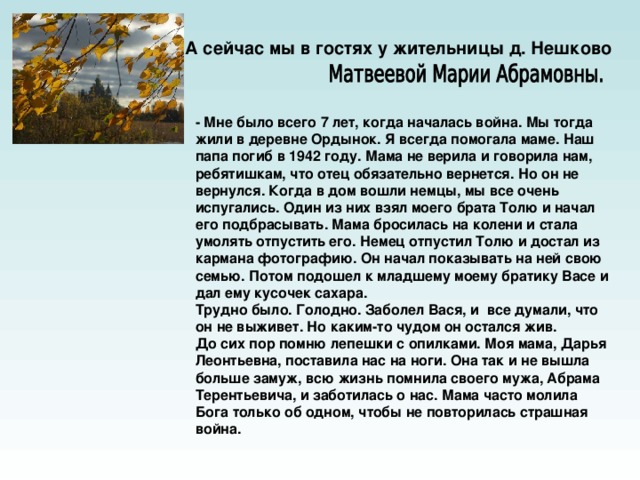 А сейчас мы в гостях у жительницы д. Нешково  - Мне было всего 7 лет, когда началась война. Мы тогда жили в деревне Ордынок. Я всегда помогала маме. Наш папа погиб в 1942 году. Мама не верила и говорила нам, ребятишкам, что отец обязательно вернется. Но он не вернулся. Когда в дом вошли немцы, мы все очень испугались. Один из них взял моего брата Толю и начал его подбрасывать. Мама бросилась на колени и стала умолять отпустить его. Немец отпустил Толю и достал из кармана фотографию. Он начал показывать на ней свою семью. Потом подошел к младшему моему братику Васе и дал ему кусочек сахара. Трудно было. Голодно. Заболел Вася, и все думали, что он не выживет. Но каким-то чудом он остался жив. До сих пор помню лепешки с опилками. Моя мама, Дарья Леонтьевна, поставила нас на ноги. Она так и не вышла больше замуж, всю жизнь помнила своего мужа, Абрама Терентьевича, и заботилась о нас. Мама часто молила Бога только об одном, чтобы не повторилась страшная война.