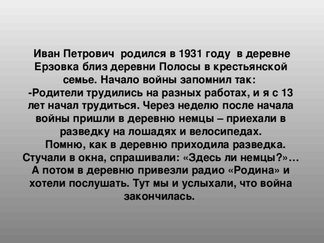 Иван Петрович родился в 1931 году в деревне Ерзовка близ деревни Полосы в крестьянской семье. Начало войны запомнил так: -Родители трудились на разных работах, и я с 13 лет начал трудиться. Через неделю после начала войны пришли в деревню немцы – приехали в разведку на лошадях и велосипедах.  Помню, как в деревню приходила разведка. Стучали в окна, спрашивали: «Здесь ли немцы?»… А потом в деревню привезли радио «Родина» и хотели послушать. Тут мы и услыхали, что война закончилась.