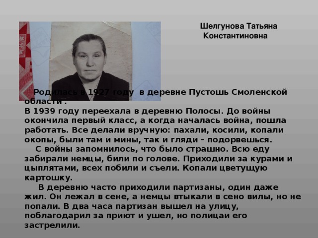 Шелгунова Татьяна  Константиновна  Родилась в 1927 году в деревне Пустошь Смоленской области . В 1939 году переехала в деревню Полосы. До войны окончила первый класс, а когда началась война, пошла работать. Все делали вручную: пахали, косили, копали окопы, были там и мины, так и гляди – подорвешься.  С войны запомнилось, что было страшно. Всю еду забирали немцы, били по голове. Приходили за курами и цыплятами, всех побили и съели. Копали цветущую картошку.  В деревню часто приходили партизаны, один даже жил. Он лежал в сене, а немцы втыкали в сено вилы, но не попали. В два часа партизан вышел на улицу, поблагодарил за приют и ушел, но полицаи его застрелили.