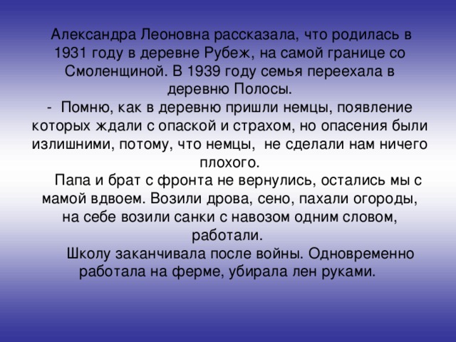 Александра Леоновна рассказала, что родилась в 1931 году в деревне Рубеж, на самой границе со Смоленщиной. В 1939 году семья переехала в деревню Полосы. - Помню, как в деревню пришли немцы, появление которых ждали с опаской и страхом, но опасения были излишними, потому, что немцы, не сделали нам ничего плохого.  Папа и брат с фронта не вернулись, остались мы с мамой вдвоем. Возили дрова, сено, пахали огороды, на себе возили санки с навозом одним словом, работали.  Школу заканчивала после войны. Одновременно работала на ферме, убирала лен руками.