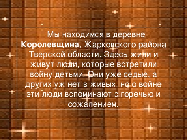 Мы находимся в деревне Королевщина , Жарковского района Тверской области. Здесь жили и живут люди, которые встретили войну детьми. Они уже седые, а других уж нет в живых, но о войне эти люди вспоминают с горечью и сожалением.