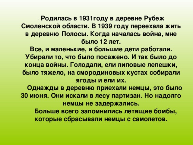 Родилась в 1931году в деревне Рубеж Смоленской области. В 1939 году переехала жить в деревню Полосы. Когда началась война, мне было 12 лет. Все, и маленькие, и большие дети работали. Убирали то, что было посажено. И так было до конца войны. Голодали, ели липовые лепешки, было тяжело, на смородиновых кустах собирали ягоды и ели их.  Однажды в деревню приехали немцы, это было 30 июня. Они искали в лесу партизан. Но надолго немцы не задержались.  Больше всего запомнились летящие бомбы, которые сбрасывали немцы с самолетов.