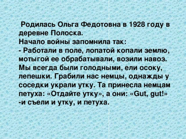 Родилась Ольга Федотовна в 1928 году в деревне Полоска. Начало войны запомнила так: - Работали в поле, лопатой копали землю, мотыгой ее обрабатывали, возили навоз. Мы всегда были голодными, ели осоку, лепешки. Грабили нас немцы, однажды у соседки украли утку. Та принесла немцам петуха: «Отдайте утку», а они: « Gut , gut !» -и съели и утку, и петуха.