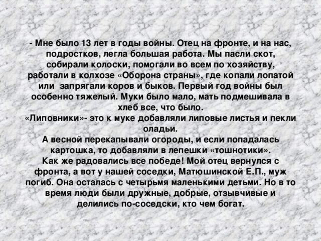 - Мне было 13 лет в годы войны. Отец на фронте, и на нас, подростков, легла большая работа. Мы пасли скот, собирали колоски, помогали во всем по хозяйству, работали в колхозе «Оборона страны», где копали лопатой или запрягали коров и быков. Первый год войны был особенно тяжелый. Муки было мало, мать подмешивала в хлеб все, что было. «Липовники»- это к муке добавляли липовые листья и пекли оладьи. А весной перекапывали огороды, и если попадалась картошка, то добавляли в лепешки «тошнотики». Как же радовались все победе! Мой отец вернулся с фронта, а вот у нашей соседки, Матюшин c кой Е.П., муж погиб. Она осталась с четырьмя маленькими детьми. Но в то время люди были дружные, добрые, отзывчивые и делились по-соседски, кто чем богат.