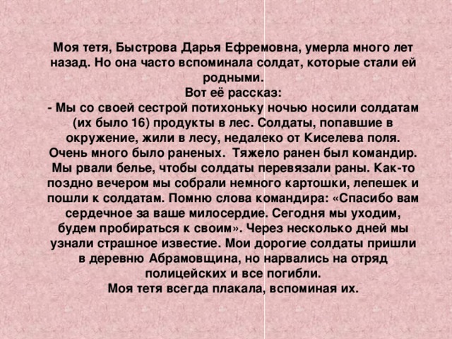 Моя тетя, Быстрова Дарья Ефремовна, умерла много лет назад. Но она часто вспоминала солдат, которые стали ей родными. Вот её рассказ: - Мы со своей сестрой потихоньку ночью носили солдатам (их было 16) продукты в лес. Солдаты, попавшие в окружение, жили в лесу, недалеко от Киселева поля. Очень много было раненых. Тяжело ранен был командир. Мы рвали белье, чтобы солдаты перевязали раны. Как-то поздно вечером мы собрали немного картошки, лепешек и пошли к солдатам. Помню слова командира: «Спасибо вам сердечное за ваше милосердие. Сегодня мы уходим, будем пробираться к своим». Через несколько дней мы узнали страшное известие. Мои дорогие солдаты пришли в деревню Абрамовщина, но нарвались на отряд полицейских и все погибли. Моя тетя всегда плакала, вспоминая их.