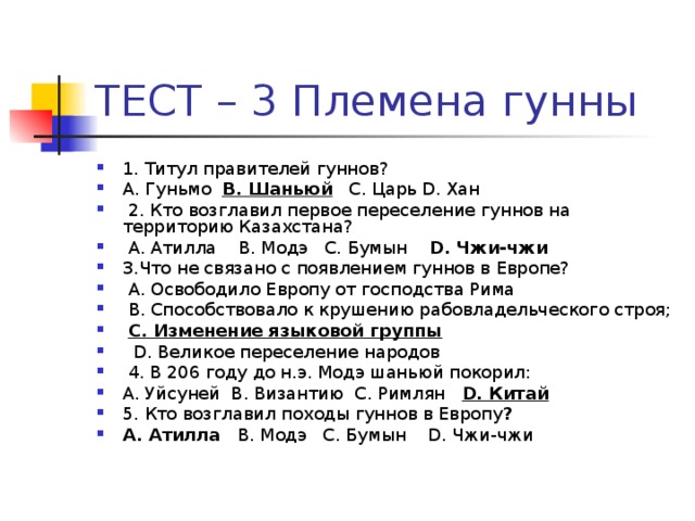 1. Титул правителей гуннов? А. Гуньмо В. Шаньюй С. Царь D. Хан  2. Кто возглавил первое переселение гуннов на территорию Казахстана?  А. Атилла В. Модэ С. Бумын D. Чжи-чжи  3.Что не связано с появлением гуннов в Европе?  A. Освободило Европу от господства Рима  B. Способствовало к крушению рабовладельческого строя;  C. Изменение языковой группы  D. Великое переселение народов  4. В 206 году до н.э. Модэ шаньюй покорил: А. Уйсуней В. Византию С. Римлян D. Китай