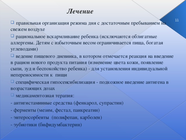 Лечение    3  правильная организация режима дня с достаточным пребыванием на свежем воздухе  рациональное вскармливание ребенка (исключаются облигатные аллергены. Детям с избыточным весом ограничивается пища, богатая углеводами)  ведение пищевого дневника, в котором отмечается реакция на введение в рацион нового продукта питания (изменение цвета кожи, появление сыпи, зуд и беспокойство ребенка) - для установления индивидуальной непереносимости к пищи  специфическая гипосенсибилизация - подкожное введение антигена в возрастающих дозах  медикаментозная терапия: - антигистаминные средства (фенкарол, супрастин) - ферменты (мезим, фестал, панкреатин) - энтеросорбенты (полифепан, карболен) - эубиотики (бифидумбактерин)