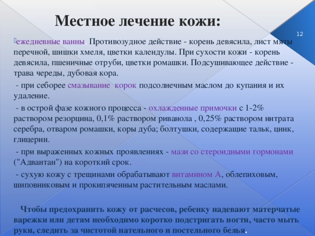 Местное лечение кожи: 3 ежедневные ванны . Противозудное действие - корень девясила, лист мяты перечной, шишки хмеля, цветки календулы. При сухости кожи - корень девясила, пшеничные отруби, цветки ромашки. Подсушивающее действие - трава череды, дубовая кора.  - при себорее смазывание корок подсолнечным маслом до купания и их удаление.  - в острой фазе кожного процесса - охлажденные примочки с 1-2% раствором резорцина, 0,1% раствором риванола , 0,25% раствором нитрата серебра, отваром ромашки, коры дуба; болтушки, содержащие тальк, цинк, глицерин .  - при выраженных кожных проявлениях -  мази со стероидными гормонами (