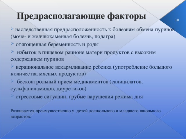 Предрасполагающие факторы 3  наследственная предрасположенность к болезням обмена пуринов (моче- и желчнокаменная болезнь, подагра)  отягощенная беременность и роды  избыток в пищевом рационе матери продуктов с высоким содержанием пуринов  нерациональное вскармливание ребенка (употребление большого количества мясных продуктов)  бесконтрольный прием медикаментов (салицилатов, сульфаниламидов, диуретиков)  стрессовые ситуации, грубые нарушения режима дня Развивается преимущественно у детей дошкольного и младшего школьного возрастов.