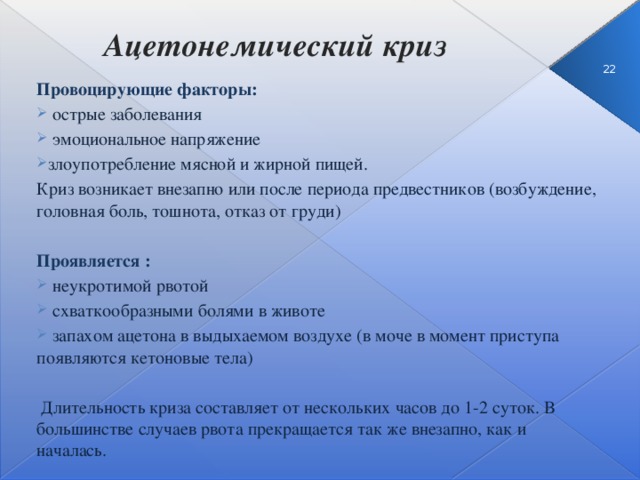 Ацетонемический криз  3 Провоцирующие факторы:  острые заболевания  эмоциональное напряжение злоупотребление мясной и жирной пищей. Криз возникает внезапно или после периода предвестников (возбуждение, головная боль, тошнота, отказ от груди) Проявляется :  неукротимой рвотой  схваткообразными болями в животе  запахом ацетона в выдыхаемом воздухе (в моче в момент приступа появляются кетоновые тела)  Длительность криза составляет от нескольких часов до 1-2 суток. В большинстве случаев рвота прекращается так же внезапно, как и началась.