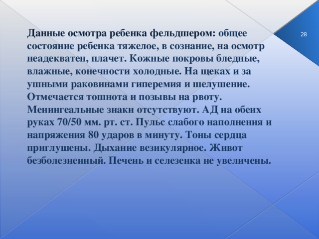 Данные осмотра ребенка фельдшером: общее состояние ребенка тяжелое, в сознание, на осмотр неадекватен, плачет. Кожные покровы бледные, влажные, конечности холодные. На щеках и за ушными раковинами гиперемия и шелушение. Отмечается тошнота и позывы на рвоту. Менингеальные знаки отсутствуют. АД на обеих руках 70/50 мм. рт. ст. Пульс слабого наполнения и напряжения 80 ударов в минуту. Тоны сердца приглушены. Дыхание везикулярное. Живот безболезненный. Печень и селезенка не увеличены. 3