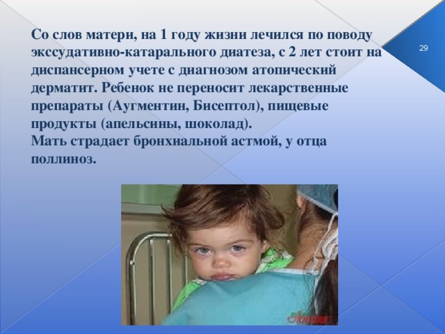 Со слов матери, на 1 году жизни лечился по поводу экссудативно-катарального диатеза, с 2 лет стоит на диспансерном учете с диагнозом атопический дерматит. Ребенок не переносит лекарственные препараты (Аугментин, Бисептол), пищевые продукты (апельсины, шоколад).  Мать страдает бронхиальной астмой, у отца поллиноз. 3