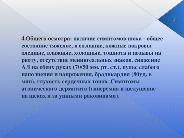 3  4.Общего осмотра: наличие симптомов шока - общее состояние тяжелое, в сознание, кожные покровы бледные, влажные, холодные, тошнота и позывы на рвоту, отсутствие менингеальных знаков, снижение АД на обеих руках (70/50 мм. рт. ст.), пульс слабого наполнения и напряжения, брадикардия (80уд. в мин), глухость сердечных тонов. Симптомы атопического дерматита (гиперемия и шелушение на щеках и за ушными раковинами).