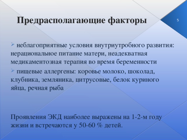 Предрасполагающие факторы 3  неблагоприятные условия внутриутробного развития: нерациональное питание матери, неадекватная медикаментозная терапия во время беременности  пищевые аллергены: коровье молоко, шоколад, клубника, земляника, цитрусовые, белок куриного яйца, речная рыба Проявления ЭКД наиболее выражены на 1-2-м году жизни и встречаются у 50-60 % детей.