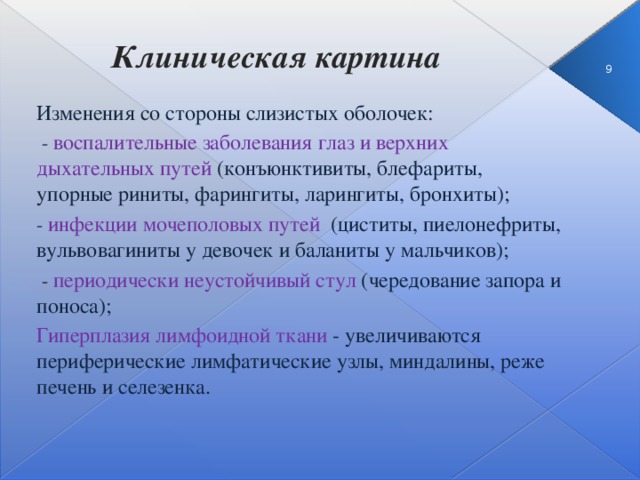 Клиническая картина  3 Изменения со стороны слизистых оболочек:  -  воспалительные заболевания глаз и верхних дыхательных путей (конъюнктивиты, блефариты, упорные риниты, фарингиты, ларингиты, бронхиты); -  инфекции мочеполовых путей (циститы, пиелонефриты, вульвовагиниты у девочек и баланиты у мальчиков);  - периодически неустойчивый стул  (чередование запора и поноса); Гиперплазия лимфоидной ткани - увеличиваются периферические лимфатические узлы, миндалины, реже печень и селезенка.