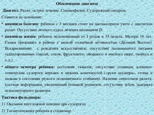 Обоснование диагноза  Диагноз : Рахит, острое течение. Спазмофилия. Судорожный синдром. Ставится на основание: анамнеза болезни : ребенок с 3 месяцев стоит на диспансерном учете с диагнозом рахит. Отсутствие полного курса лечения витамином D. анамнеза жизни : ребенок недоношенный от I родов в 35 недель. Матери 16 лет. Семья проживает в районе с низкой солнечной активностью (Дальний Восток). Вскармливание с рождения искусственное, отсутствие полноценного питания (адаптированных смесей, соков, фруктового, овощного и мясного пюре, творога и т.д.). общего осмотра ребенка: состояние тяжелое, отсутствие сознания, клонико-тонические судороги верхних и нижних конечностей («руки акушера», стопы и пальцы в состоянии резкого подошвенного сгибания). Наличие симптомов рахита: костная деформация, увеличенный большой родничок, отсутствие зубов, задержка психомоторного развития. Тактика фельдшера: