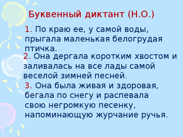 3.  Она была живая и здоровая, бегала по снегу и распевала свою негромкую песенку, напоминающую журчание ручья. Буквенный диктант (Н.О.) 1. По краю ее, у самой воды, прыгала маленькая белогрудая птичка. 2.  Она дергала коротким хвостом и заливалась на все лады самой веселой зимней песней .