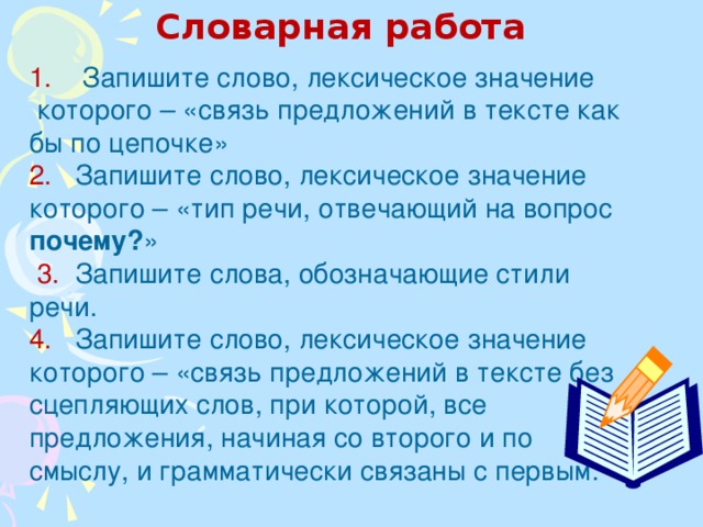 Словарная работа 1. Запишите слово, лексическое значение которого – «связь предложений в тексте как бы по цепочке» 2. Запишите слово, лексическое значение которого – «тип речи, отвечающий на вопрос почему? »  3. Запишите слова, обозначающие стили речи. 4. Запишите слово, лексическое значение которого – «связь предложений в тексте без сцепляющих слов, при которой, все предложения, начиная со второго и по смыслу, и грамматически связаны с первым.