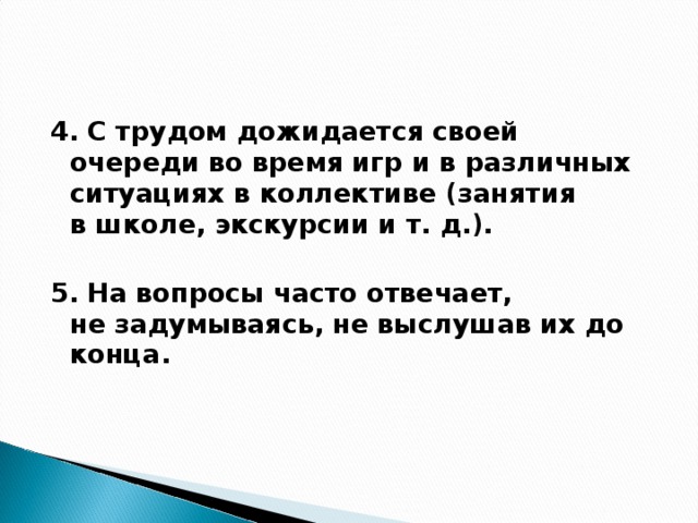 4. С трудом дожидается своей очереди во время игр и в различных ситуациях в коллективе (занятия в школе, экскурсии и т. д.).  5. На вопросы часто отвечает, не задумываясь, не выслушав их до конца.