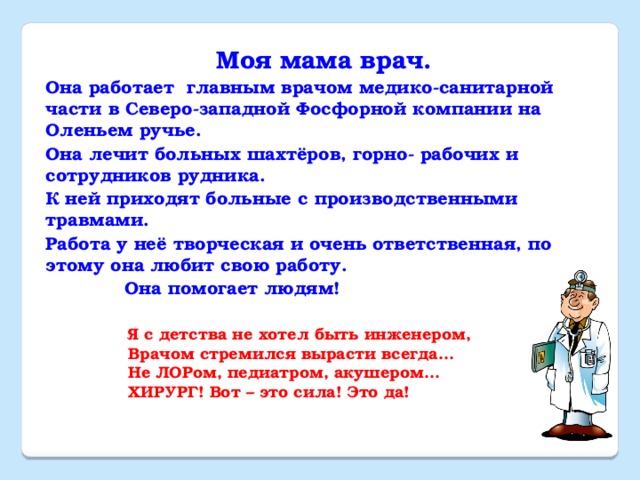 Моя мама врач. Она работает главным врачом медико-санитарной части в Северо-западной Фосфорной компании на Оленьем ручье. Она лечит больных шахтёров, горно- рабочих и сотрудников рудника. К ней приходят больные с производственными травмами. Работа у неё творческая и очень ответственная, по этому она любит свою работу.  Она помогает людям! Я с детства не хотел быть инженером,  Врачом стремился вырасти всегда…  Не ЛОРом, педиатром, акушером…  ХИРУРГ! Вот – это сила! Это да!