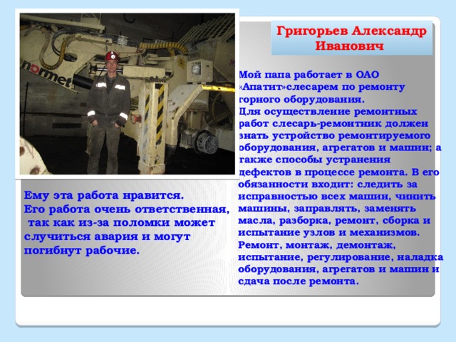 Григорьев Александр Иванович Мой папа работает в ОАО «Апатит»слесарем по ремонту горного оборудования. Для осуществление ремонтных работ слесарь-ремонтник должен знать устройство ремонтируемого оборудования, агрегатов и машин;  а также способы устранения дефектов в процессе ремонта. В его обязанности входит: следить за исправностью всех машин, чинить машины, заправлять, заменять масла,  разборка, ремонт, сборка и испытание узлов и механизмов. Ремонт, монтаж, демонтаж, испытание, регулирование, наладка оборудования, агрегатов и машин и сдача после ремонта.  Ему эта работа нравится. Его работа очень ответственная, так как из-за поломки может случиться авария и могут погибнут рабочие.