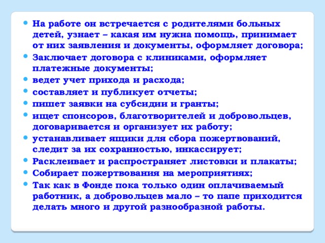 На работе он встречается с родителями больных детей, узнает – какая им нужна помощь, принимает от них заявления и документы, оформляет договора; Заключает договора с клиниками, оформляет платежные документы; ведет учет прихода и расхода; составляет и публикует отчеты; пишет заявки на субсидии и гранты; ищет спонсоров, благотворителей и добровольцев, договаривается и организует их работу; устанавливает ящики для сбора пожертвований, следит за их сохранностью, инкассирует; Расклеивает и распространяет листовки и плакаты; Собирает пожертвования на мероприятиях; Так как в Фонде пока только один оплачиваемый работник, а добровольцев мало – то папе приходится делать много и другой разнообразной работы.