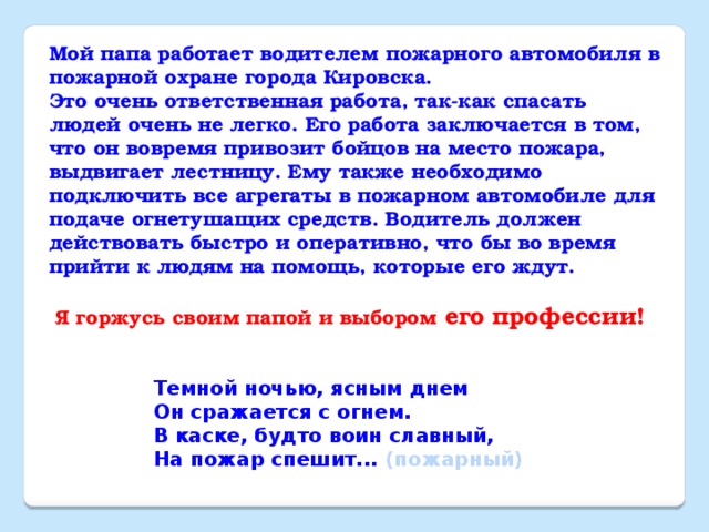 Мой папа работает водителем пожарного автомобиля в пожарной охране города Кировска. Это очень ответственная работа, так-как спасать людей очень не легко. Его работа заключается в том, что он вовремя привозит бойцов на место пожара, выдвигает лестницу. Ему также необходимо подключить все агрегаты в пожарном автомобиле для подаче огнетушащих средств. Водитель должен действовать быстро и оперативно, что бы во время прийти к людям на помощь, которые его ждут.  Я горжусь своим папой и выбором его профессии! Темной ночью, ясным днем  Он сражается с огнем.  В каске, будто воин славный,  На пожар спешит... (пожарный)