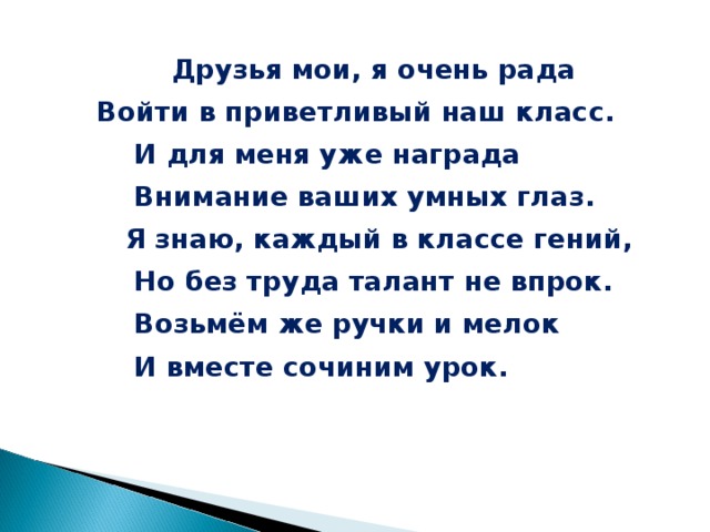 Друзья мои, я очень рада  Войти в приветливый наш класс.  И для меня уже награда  Внимание ваших умных глаз.  Я знаю, каждый в классе гений,  Но без труда талант не впрок.  Возьмём же ручки и мелок  И вместе сочиним урок.