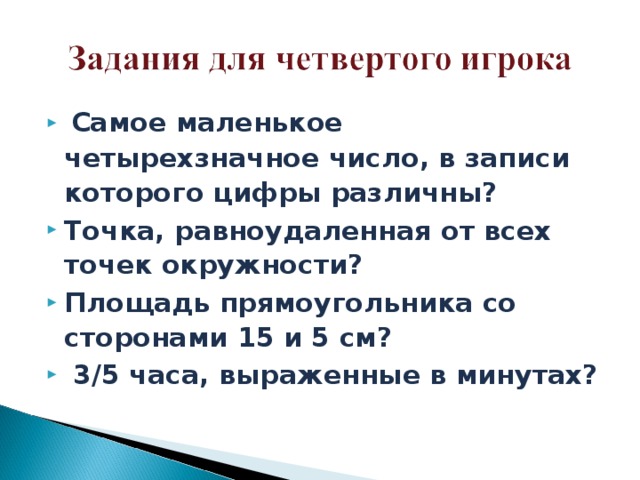 Самое маленькое четырехзначное число, в записи которого цифры различны? Точка, равноудаленная от всех точек окружности? Площадь прямоугольника со сторонами 15 и 5 см?  3/5 часа, выраженные в минутах?